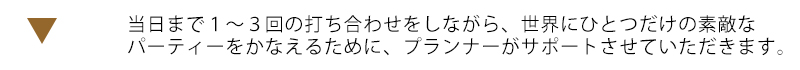 当日まで１～３回の打ち合わせをしながら、世界にひとつだけの素敵なパーティーをかなえるためにプランナーがサポートさせていただきます。