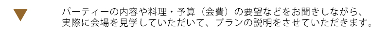 パーティーの内容や料理・予算（会費）の要望などをお聞きしながら、実際に会場を見学していただいて、プランの説明をさせていただきます。